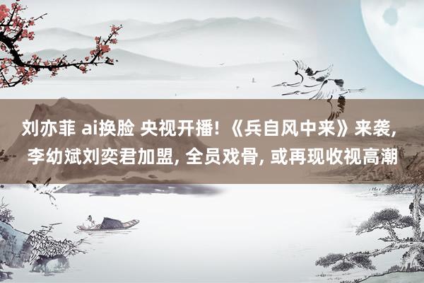 刘亦菲 ai换脸 央视开播! 《兵自风中来》来袭, 李幼斌刘奕君加盟, 全员戏骨, 或再现收视高潮