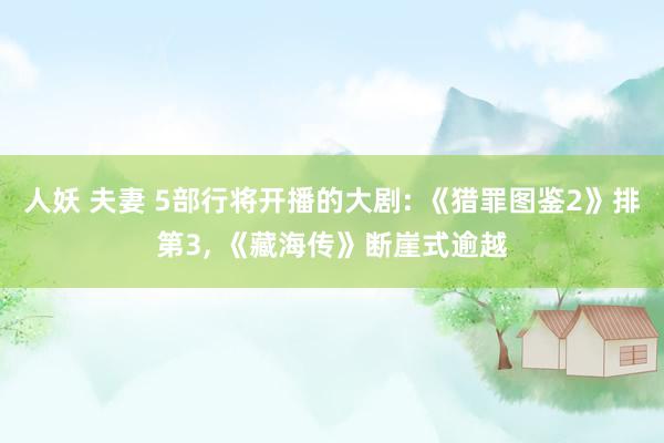 人妖 夫妻 5部行将开播的大剧: 《猎罪图鉴2》排第3, 《藏海传》断崖式逾越