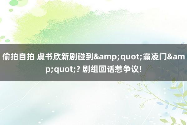 偷拍自拍 虞书欣新剧碰到&quot;霸凌门&quot;? 剧组回话惹争议!