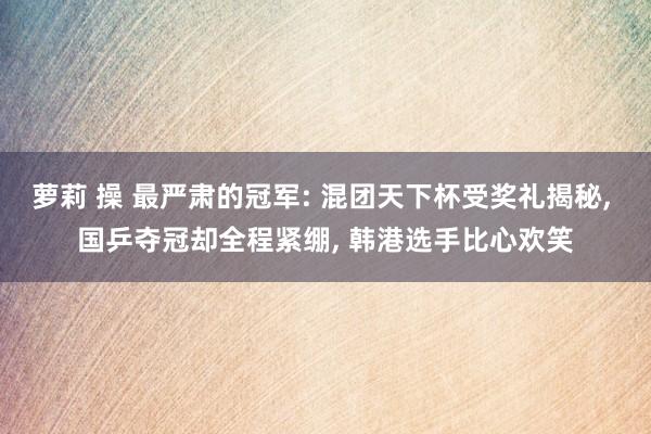 萝莉 操 最严肃的冠军: 混团天下杯受奖礼揭秘, 国乒夺冠却全程紧绷, 韩港选手比心欢笑