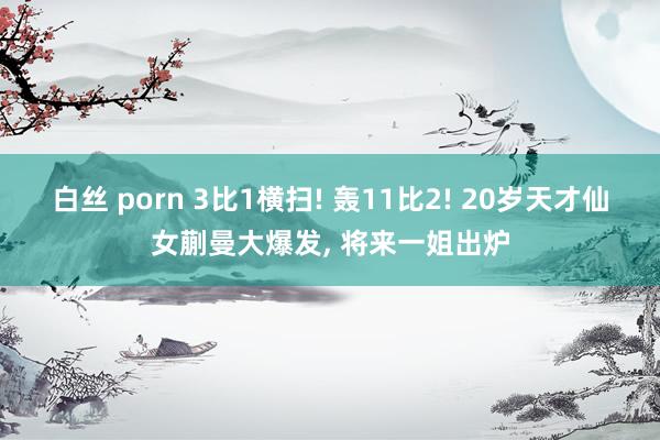 白丝 porn 3比1横扫! 轰11比2! 20岁天才仙女蒯曼大爆发, 将来一姐出炉