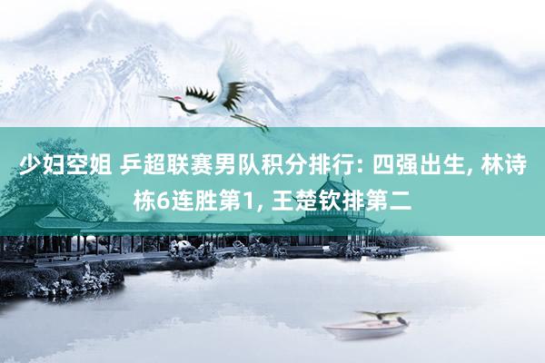 少妇空姐 乒超联赛男队积分排行: 四强出生, 林诗栋6连胜第1, 王楚钦排第二