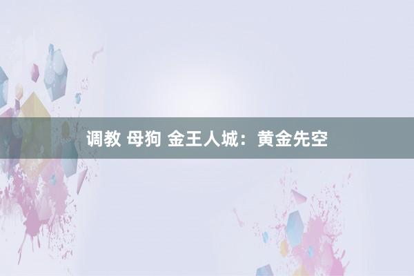 调教 母狗 金王人城：黄金先空