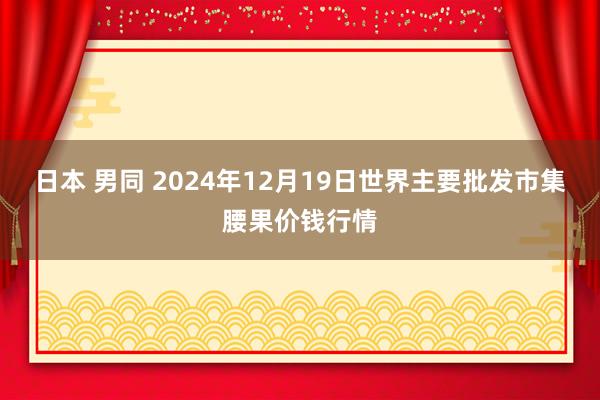 日本 男同 2024年12月19日世界主要批发市集腰果价钱行情