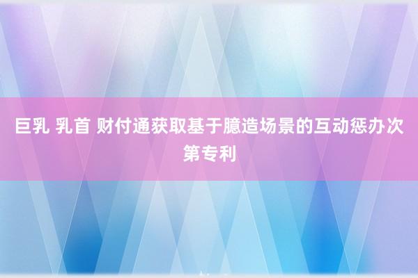 巨乳 乳首 财付通获取基于臆造场景的互动惩办次第专利
