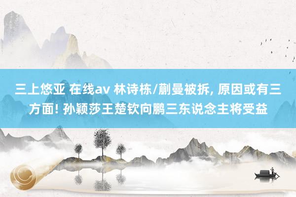三上悠亚 在线av 林诗栋/蒯曼被拆， 原因或有三方面! 孙颖莎王楚钦向鹏三东说念主将受益