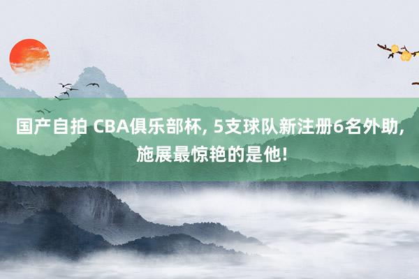 国产自拍 CBA俱乐部杯, 5支球队新注册6名外助, 施展最惊艳的是他!