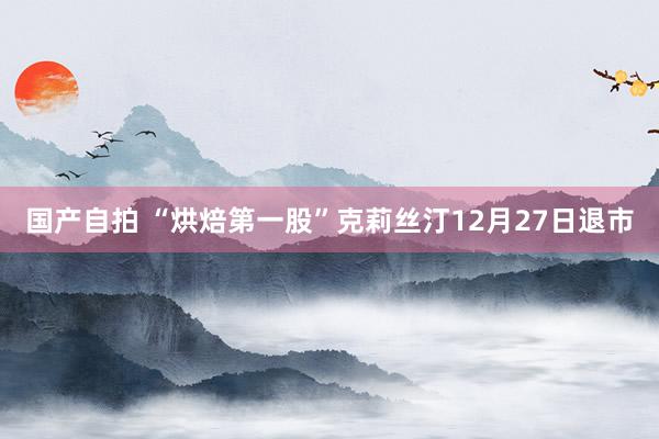 国产自拍 “烘焙第一股”克莉丝汀12月27日退市