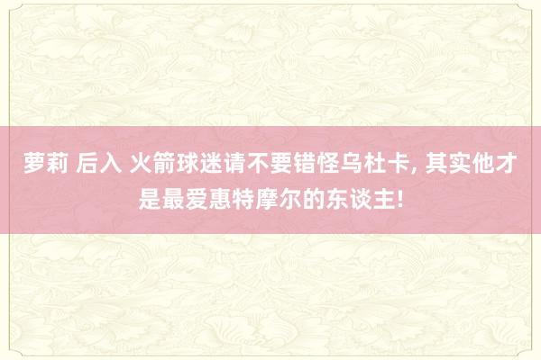 萝莉 后入 火箭球迷请不要错怪乌杜卡, 其实他才是最爱惠特摩尔的东谈主!