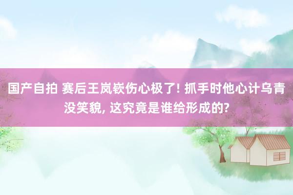 国产自拍 赛后王岚嵚伤心极了! 抓手时他心计乌青没笑貌, 这究竟是谁给形成的?