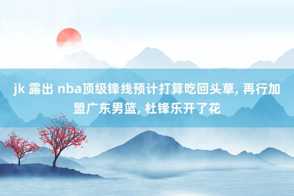 jk 露出 nba顶级锋线预计打算吃回头草, 再行加盟广东男篮, 杜锋乐开了花