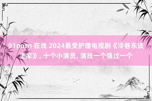 91porn 在线 2024最受护理电视剧《冷巷东谈主家》, 十个小演员, 演技一个强过一个