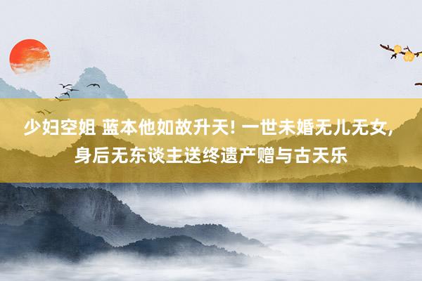少妇空姐 蓝本他如故升天! 一世未婚无儿无女， 身后无东谈主送终遗产赠与古天乐