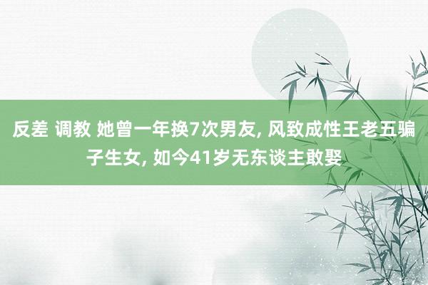 反差 调教 她曾一年换7次男友, 风致成性王老五骗子生女, 如今41岁无东谈主敢娶