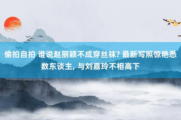 偷拍自拍 谁说赵丽颖不成穿丝袜? 最新写照惊艳悉数东谈主, 与刘嘉玲不相高下