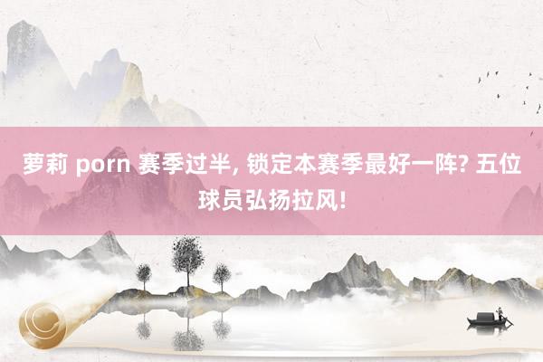萝莉 porn 赛季过半, 锁定本赛季最好一阵? 五位球员弘扬拉风!