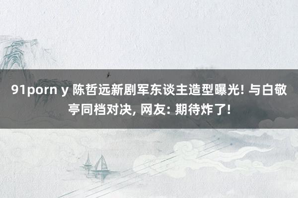 91porn y 陈哲远新剧军东谈主造型曝光! 与白敬亭同档对决, 网友: 期待炸了!