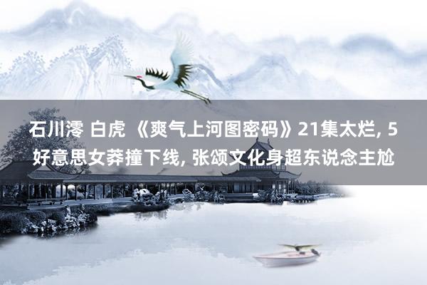 石川澪 白虎 《爽气上河图密码》21集太烂, 5好意思女莽撞下线, 张颂文化身超东说念主尬