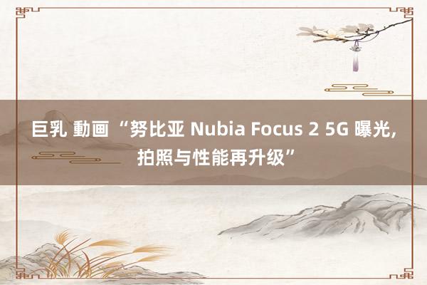 巨乳 動画 “努比亚 Nubia Focus 2 5G 曝光， 拍照与性能再升级”