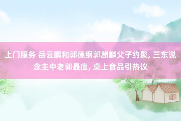 上门服务 岳云鹏和郭德纲郭麒麟父子约聚, 三东说念主中老郭最瘦, 桌上食品引热议