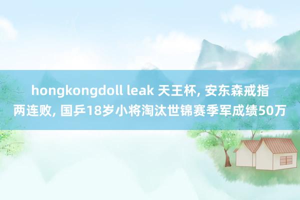 hongkongdoll leak 天王杯, 安东森戒指两连败, 国乒18岁小将淘汰世锦赛季军成绩50万