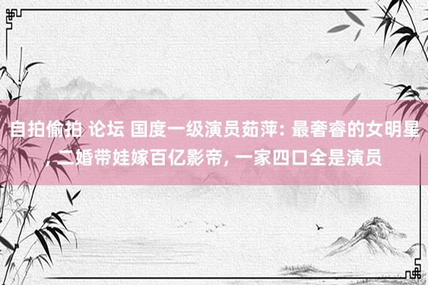 自拍偷拍 论坛 国度一级演员茹萍: 最奢睿的女明星, 二婚带娃嫁百亿影帝, 一家四口全是演员