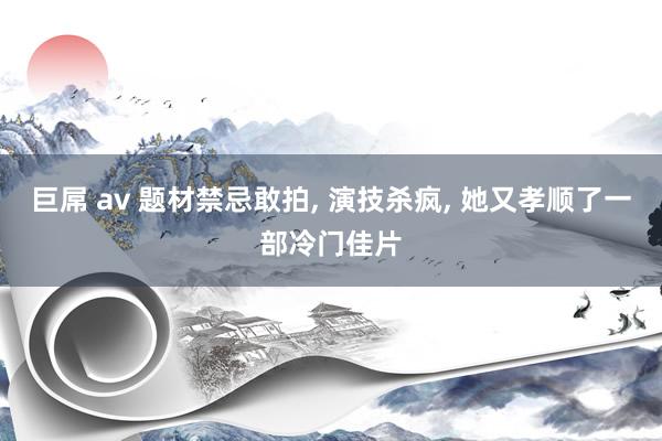 巨屌 av 题材禁忌敢拍, 演技杀疯, 她又孝顺了一部冷门佳片