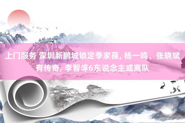 上门服务 深圳新鹏城锁定季家葆, 杨一鸣、张晓斌有传奇, 李智等6东说念主或离队