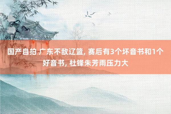 国产自拍 广东不敌辽篮, 赛后有3个坏音书和1个好音书, 杜锋朱芳雨压力大