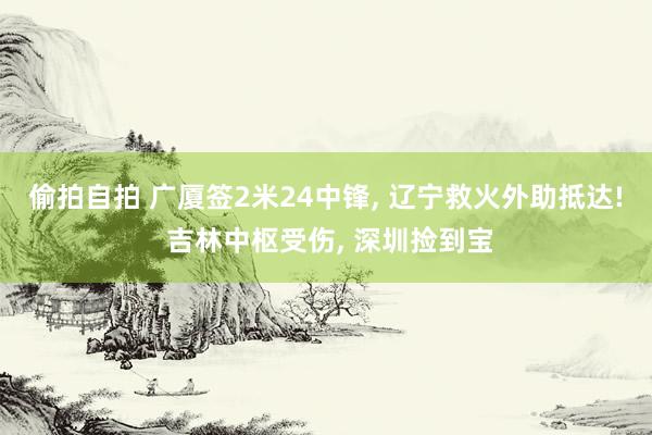 偷拍自拍 广厦签2米24中锋， 辽宁救火外助抵达! 吉林中枢受伤， 深圳捡到宝