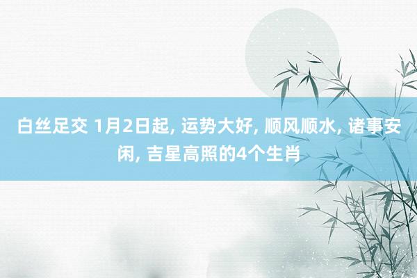 白丝足交 1月2日起， 运势大好， 顺风顺水， 诸事安闲， 吉星高照的4个生肖