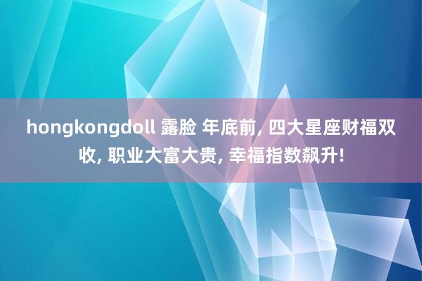 hongkongdoll 露脸 年底前, 四大星座财福双收, 职业大富大贵, 幸福指数飙升!