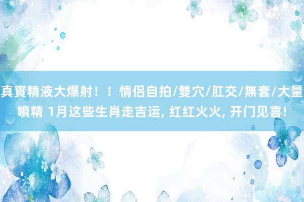 真實精液大爆射！！情侶自拍/雙穴/肛交/無套/大量噴精 1月这些生肖走吉运, 红红火火, 开门见喜!