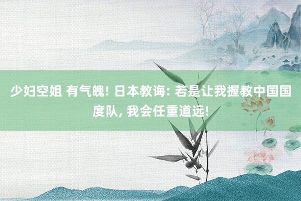 少妇空姐 有气魄! 日本教诲: 若是让我握教中国国度队， 我会任重道远!
