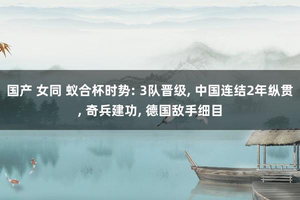 国产 女同 蚁合杯时势: 3队晋级, 中国连结2年纵贯, 奇兵建功, 德国敌手细目