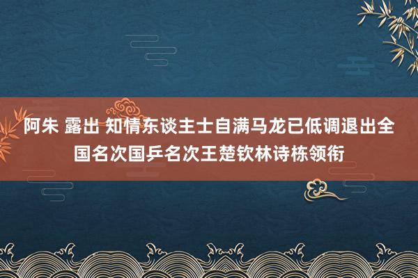 阿朱 露出 知情东谈主士自满马龙已低调退出全国名次国乒名次王楚钦林诗栋领衔