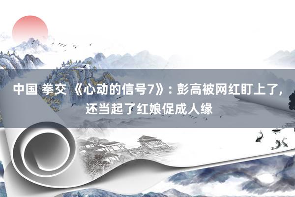 中国 拳交 《心动的信号7》: 彭高被网红盯上了, 还当起了红娘促成人缘