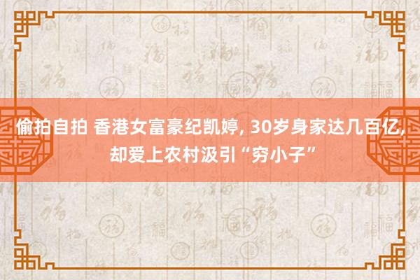 偷拍自拍 香港女富豪纪凯婷, 30岁身家达几百亿, 却爱上农村汲引“穷小子”