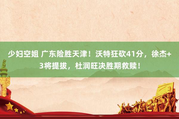 少妇空姐 广东险胜天津！沃特狂砍41分，徐杰+3将提拔，杜润旺决胜期救赎！