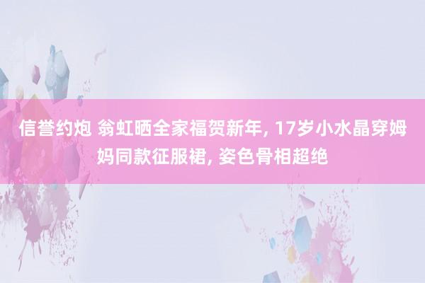 信誉约炮 翁虹晒全家福贺新年， 17岁小水晶穿姆妈同款征服裙， 姿色骨相超绝