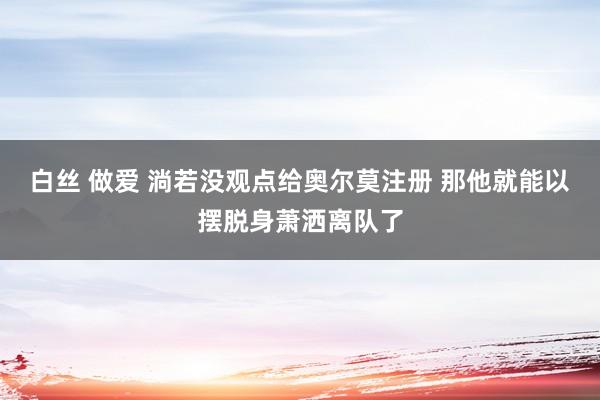 白丝 做爱 淌若没观点给奥尔莫注册 那他就能以摆脱身萧洒离队了