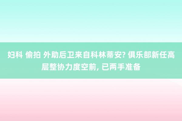 妇科 偷拍 外助后卫来自科林蒂安? 俱乐部新任高层整协力度空前, 已两手准备