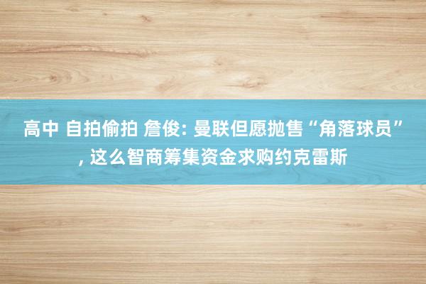 高中 自拍偷拍 詹俊: 曼联但愿抛售“角落球员”, 这么智商筹集资金求购约克雷斯