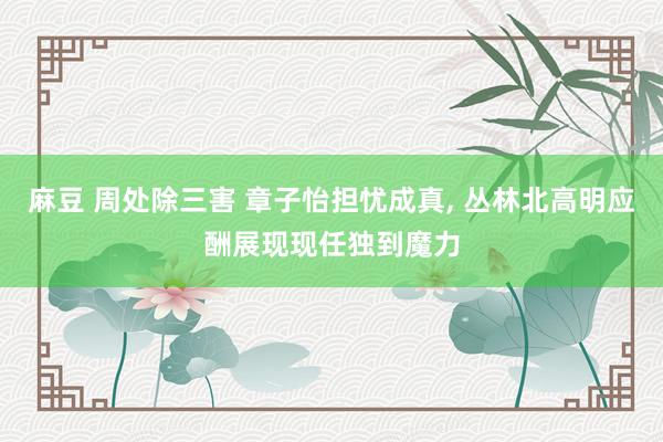 麻豆 周处除三害 章子怡担忧成真, 丛林北高明应酬展现现任独到魔力