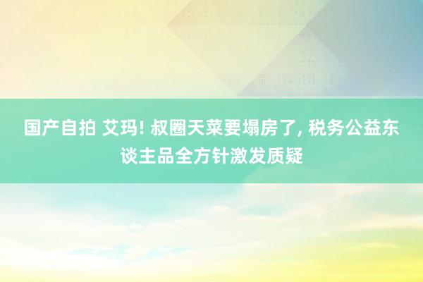 国产自拍 艾玛! 叔圈天菜要塌房了, 税务公益东谈主品全方针激发质疑