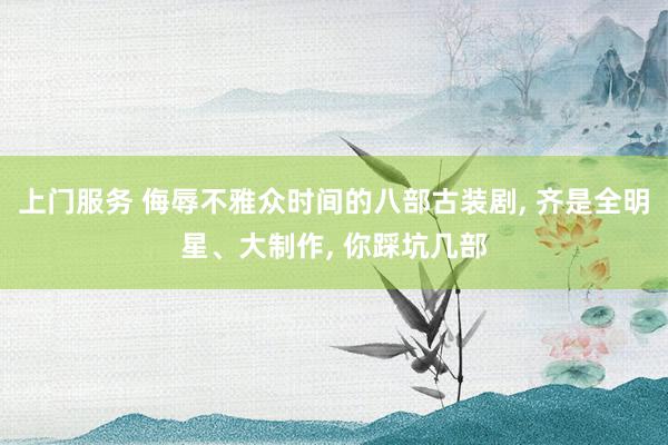 上门服务 侮辱不雅众时间的八部古装剧， 齐是全明星、大制作， 你踩坑几部