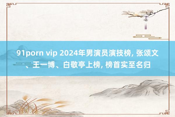 91porn vip 2024年男演员演技榜， 张颂文、王一博、白敬亭上榜， 榜首实至名归