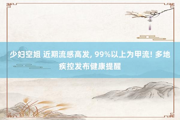 少妇空姐 近期流感高发, 99%以上为甲流! 多地疾控发布健康提醒