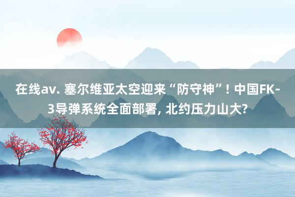 在线av. 塞尔维亚太空迎来“防守神”! 中国FK-3导弹系统全面部署, 北约压力山大?