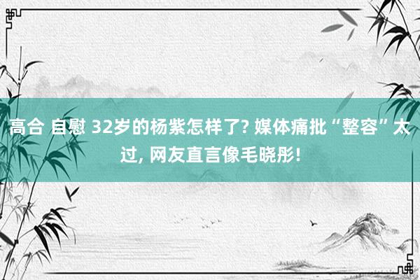 高合 自慰 32岁的杨紫怎样了? 媒体痛批“整容”太过, 网友直言像毛晓彤!